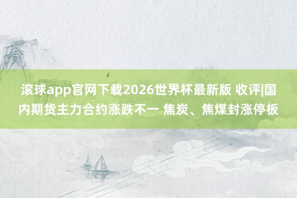 滚球app官网下载2026世界杯最新版 收评|国内期货主力合约涨跌不一 焦炭、焦煤封涨停板