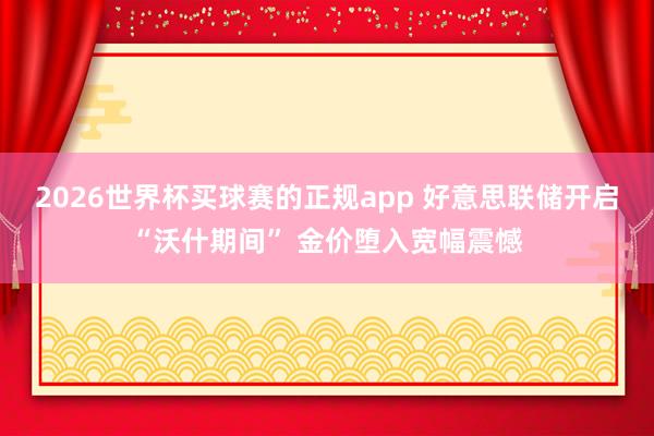 2026世界杯买球赛的正规app 好意思联储开启“沃什期间” 金价堕入宽幅震憾
