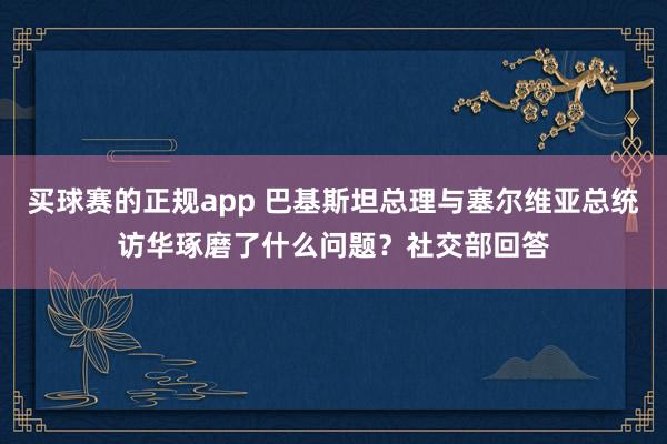 买球赛的正规app 巴基斯坦总理与塞尔维亚总统访华琢磨了什么问题？社交部回答