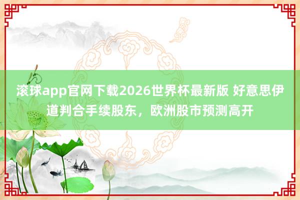 滚球app官网下载2026世界杯最新版 好意思伊道判合手续股东，欧洲股市预测高开
