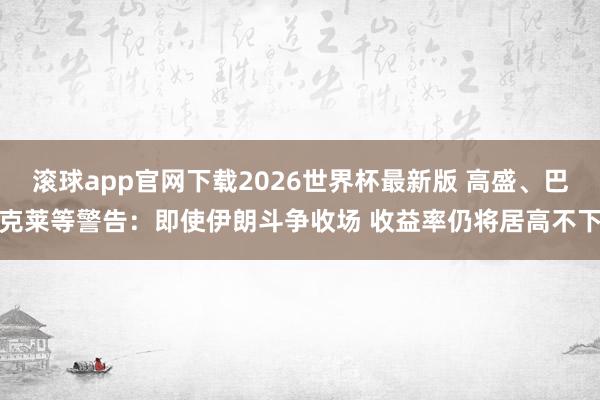 滚球app官网下载2026世界杯最新版 高盛、巴克莱等警告：即使伊朗斗争收场 收益率仍将居高不下