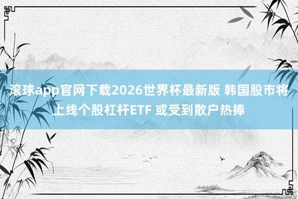 滚球app官网下载2026世界杯最新版 韩国股市将上线个股杠杆ETF 或受到散户热捧