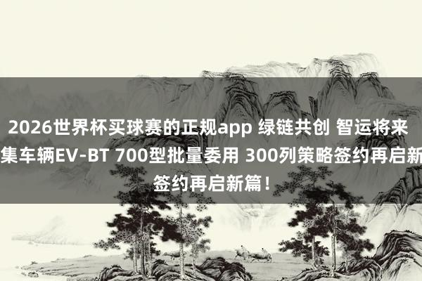 2026世界杯买球赛的正规app 绿链共创 智运将来 | 中集车辆EV-BT 700型批量委用 300列策略签约再启新篇！