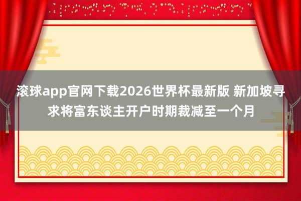 滚球app官网下载2026世界杯最新版 新加坡寻求将富东谈主开户时期裁减至一个月
