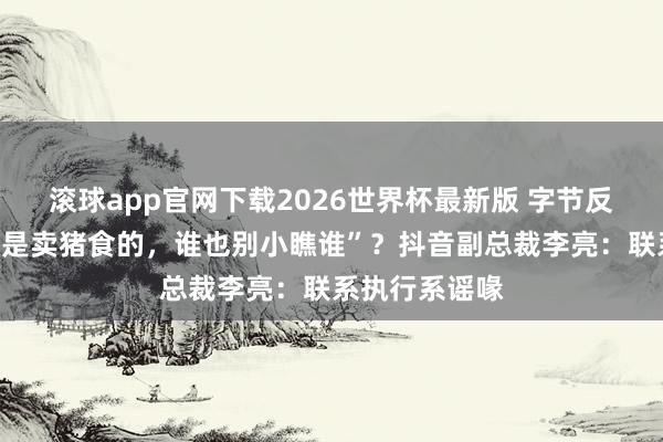 滚球app官网下载2026世界杯最新版 字节反击腾讯称“齐是卖猪食的，谁也别小瞧谁”？抖音副总裁李亮：联系执行系谣喙