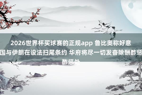 2026世界杯买球赛的正规app 鲁比奥称好意思国与伊朗在设法扫尾条约 华府将尽一切发奋除酬酢惩处