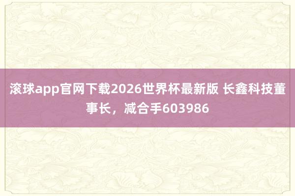 滚球app官网下载2026世界杯最新版 长鑫科技董事长，减合手603986