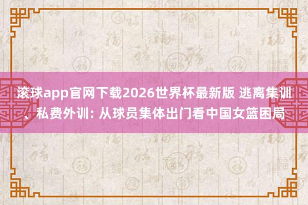 滚球app官网下载2026世界杯最新版 逃离集训、私费外训: 从球员集体出门看中国女篮困局