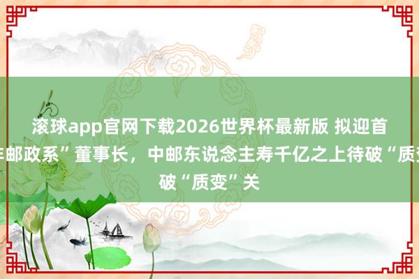 滚球app官网下载2026世界杯最新版 拟迎首位“非邮政系”董事长，中邮东说念主寿千亿之上待破“质变”关