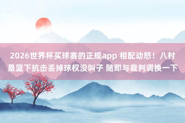 2026世界杯买球赛的正规app 相配动怒！八村塁篮下抗击丢掉球权没叫子 随即与裁判调换一下