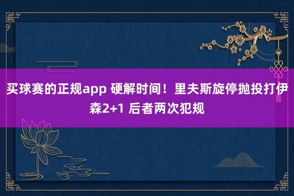 买球赛的正规app 硬解时间！里夫斯旋停抛投打伊森2+1 后者两次犯规
