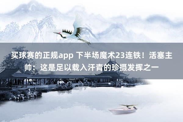 买球赛的正规app 下半场魔术23连铁！活塞主帅：这是足以载入汗青的珍摄发挥之一