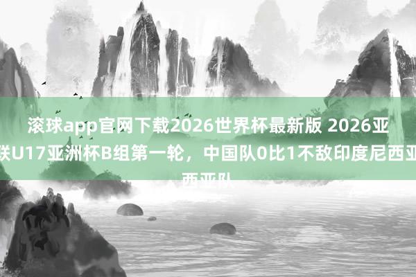 滚球app官网下载2026世界杯最新版 2026亚足联U17亚洲杯B组第一轮，中国队0比1不敌印度尼西亚队