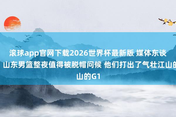 滚球app官网下载2026世界杯最新版 媒体东谈主：山东男篮整夜值得被脱帽问候 他们打出了气壮江山的G1