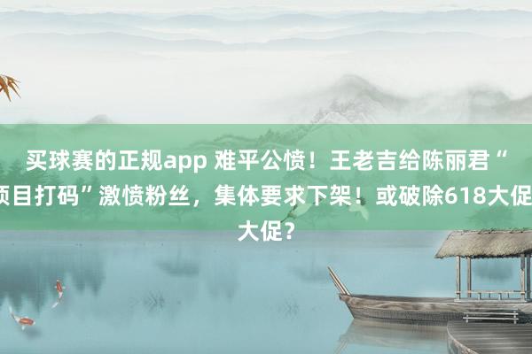 买球赛的正规app 难平公愤！王老吉给陈丽君“项目打码”激愤粉丝，集体要求下架！或破除618大促？