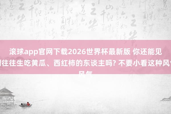 滚球app官网下载2026世界杯最新版 你还能见到往往生吃黄瓜、西红柿的东谈主吗? 不要小看这种风气