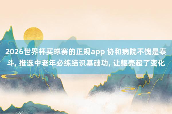 2026世界杯买球赛的正规app 协和病院不愧是泰斗, 推选中老年必练结识基础功, 让躯壳起了变化