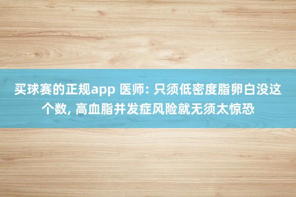 买球赛的正规app 医师: 只须低密度脂卵白没这个数, 高血脂并发症风险就无须太惊恐