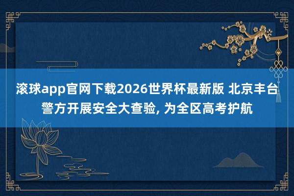 滚球app官网下载2026世界杯最新版 北京丰台警方开展安全大查验, 为全区高考护航