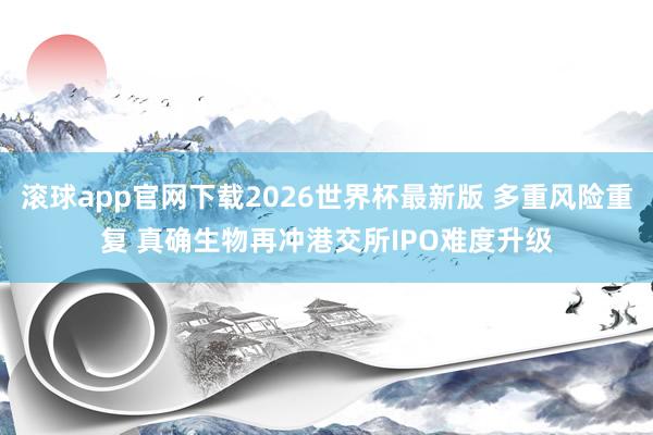 滚球app官网下载2026世界杯最新版 多重风险重复 真确生物再冲港交所IPO难度升级