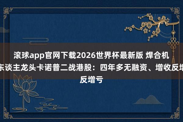滚球app官网下载2026世界杯最新版 焊合机器东谈主龙头卡诺普二战港股：四年多无融资、增收反增亏