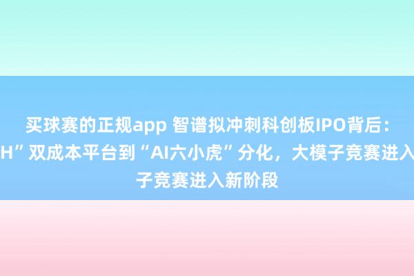 买球赛的正规app 智谱拟冲刺科创板IPO背后：从“A+H”双成本平台到“AI六小虎”分化，大模子竞赛进入新阶段