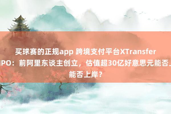 买球赛的正规app 跨境支付平台XTransfer赴港IPO：前阿里东谈主创立，估值超30亿好意思元能否上岸？