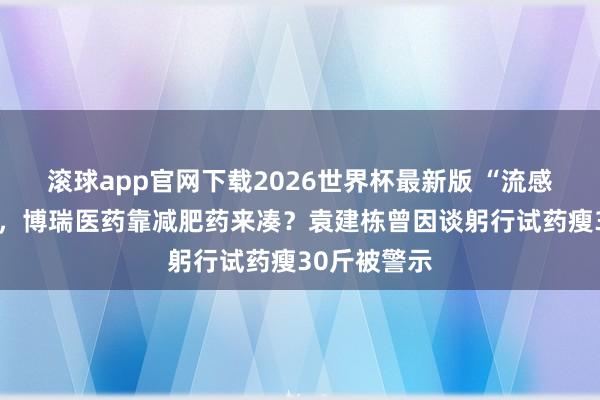 滚球app官网下载2026世界杯最新版 “流感神药”不够，博瑞医药靠减肥药来凑？袁建栋曾因谈躬行试药瘦30斤被警示