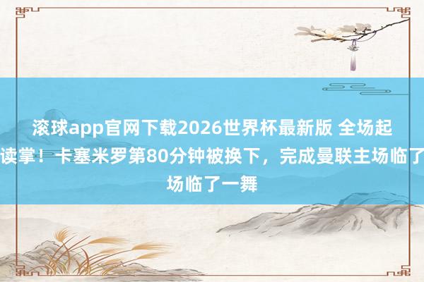 滚球app官网下载2026世界杯最新版 全场起立饱读掌！卡塞米罗第80分钟被换下，完成曼联主场临了一舞