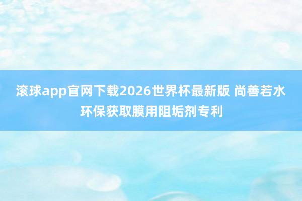 滚球app官网下载2026世界杯最新版 尚善若水环保获取膜用阻垢剂专利