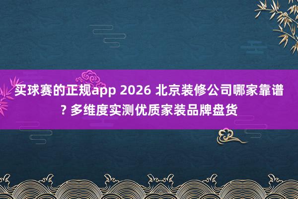 买球赛的正规app 2026 北京装修公司哪家靠谱? 多维度实测优质家装品牌盘货
