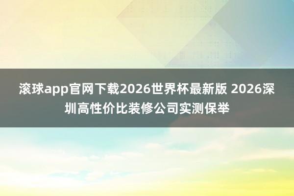 滚球app官网下载2026世界杯最新版 2026深圳高性价比装修公司实测保举