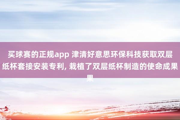 买球赛的正规app 津清好意思环保科技获取双层纸杯套接安装专利， 栽植了双层纸杯制造的使命成果