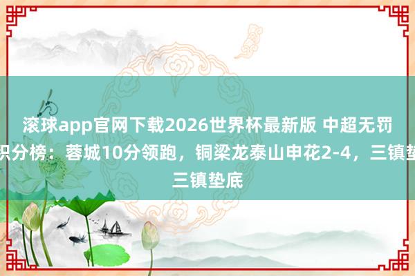 滚球app官网下载2026世界杯最新版 中超无罚分积分榜：蓉城10分领跑，铜梁龙泰山申花2-4，<a href=