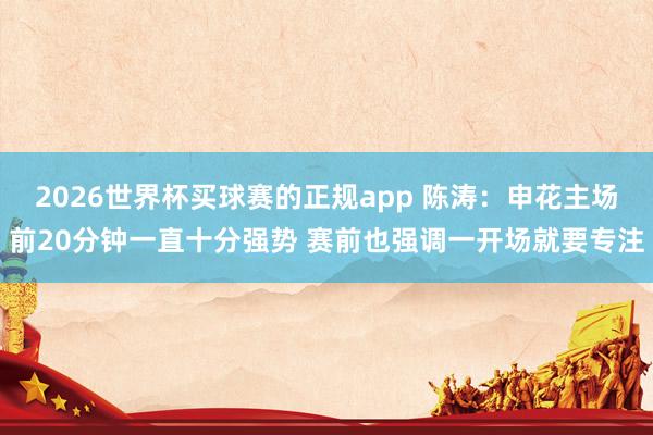 2026世界杯买球赛的正规app 陈涛：申花主场前20分钟一直十分强势 赛前也强调一开场就要专注