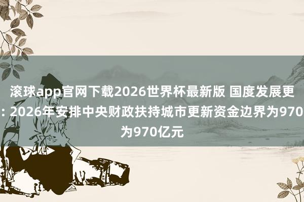 滚球app官网下载2026世界杯最新版 国度发展更变委: 2026年安排中央财政扶持城市更新资金边界为970亿元