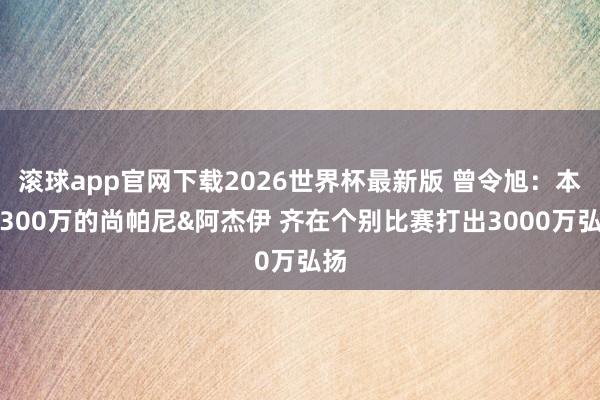 滚球app官网下载2026世界杯最新版 曾令旭：本年300万的尚帕尼&阿杰伊 齐在个别比赛打出3000万弘扬