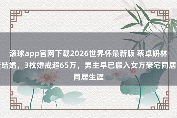 滚球app官网下载2026世界杯最新版 蔡卓妍林俊贤结婚，3枚婚戒超65万，男主早已搬入女方豪宅同居生涯
