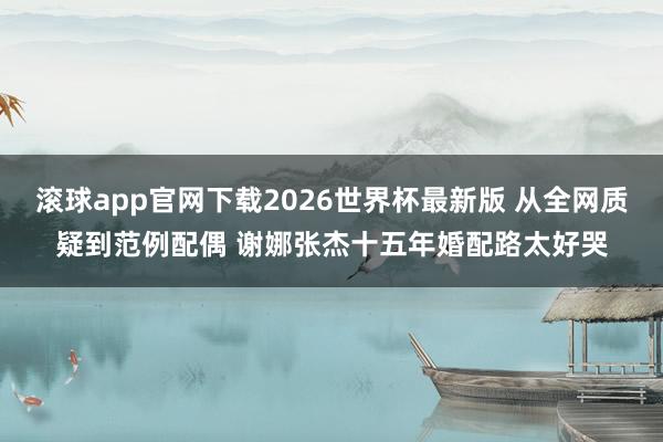 滚球app官网下载2026世界杯最新版 从全网质疑到范例配偶 谢娜张杰十五年婚配路太好哭