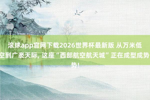滚球app官网下载2026世界杯最新版 从万米低空到广袤天际， 这座“西部航空航天城”正在成型成势!