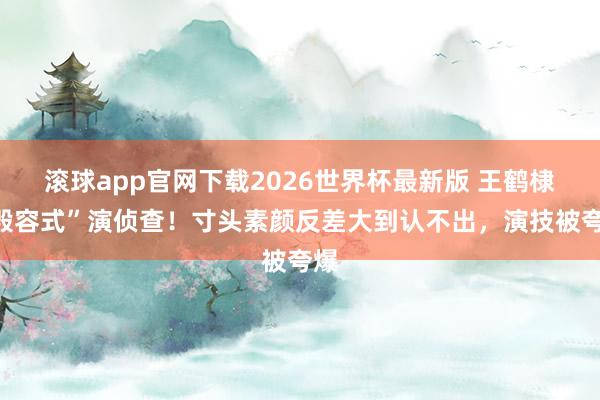 滚球app官网下载2026世界杯最新版 王鹤棣“毁容式”演侦查！寸头素颜反差大到认不出，演技被夸爆