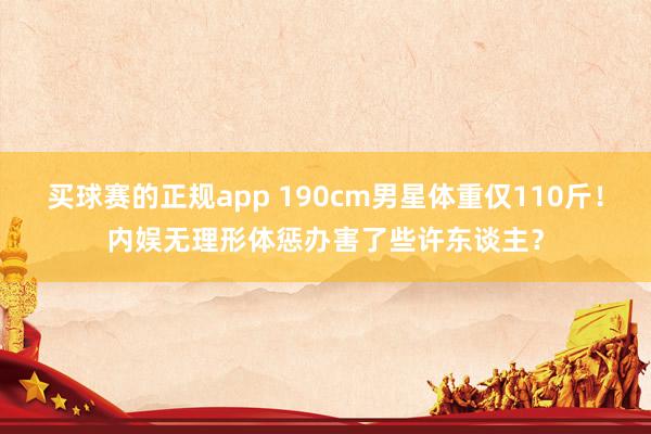 买球赛的正规app 190cm男星体重仅110斤！内娱无理形体惩办害了些许东谈主？