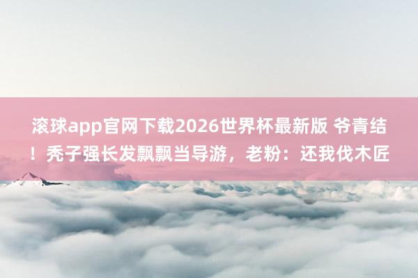 滚球app官网下载2026世界杯最新版 爷青结！秃子强长发飘飘当导游，老粉：还我伐木匠