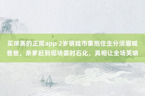 买球赛的正规app 2岁萌娃市集抱住生分须眉喊爸爸，亲爹赶到现场霎时石化，真相让全场笑喷