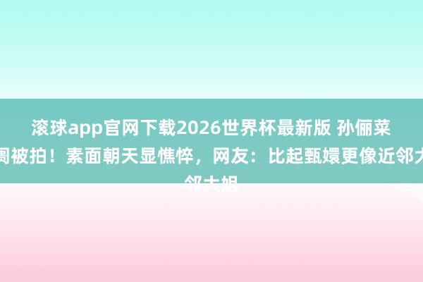 滚球app官网下载2026世界杯最新版 孙俪菜阛阓被拍！素面朝天显憔悴，网友：比起甄嬛更像近邻大姐