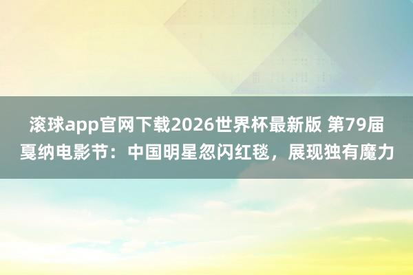 滚球app官网下载2026世界杯最新版 第79届戛纳电影节：中国明星忽闪红毯，展现独有魔力