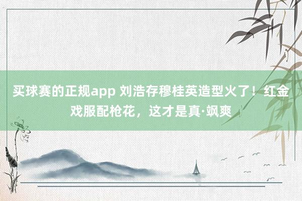 买球赛的正规app 刘浩存穆桂英造型火了！红金戏服配枪花，这才是真·飒爽