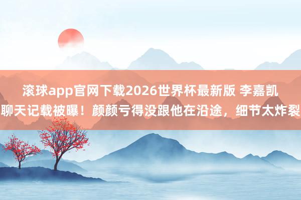 滚球app官网下载2026世界杯最新版 李嘉凯聊天记载被曝!颜颜亏得没跟他在沿途,细节太炸裂