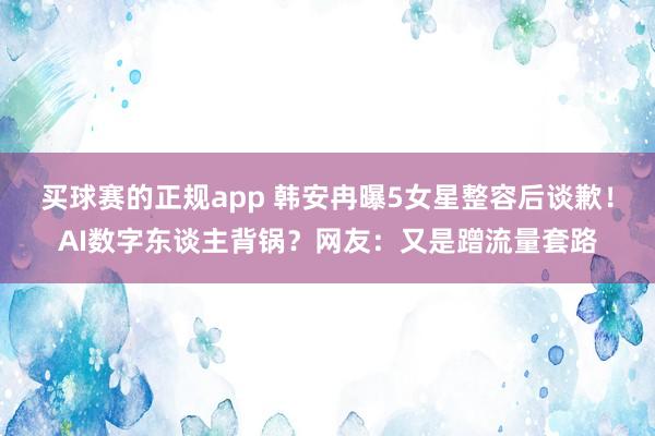 买球赛的正规app 韩安冉曝5女星整容后谈歉！AI数字东谈主背锅？网友：又是蹭流量套路
