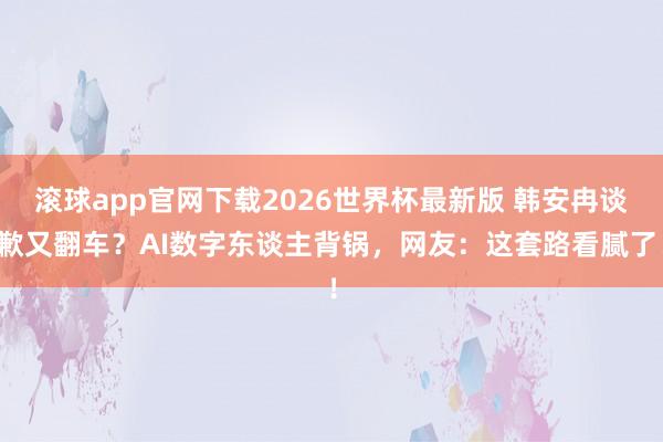 滚球app官网下载2026世界杯最新版 韩安冉谈歉又翻车？AI数字东谈主背锅，网友：这套路看腻了！